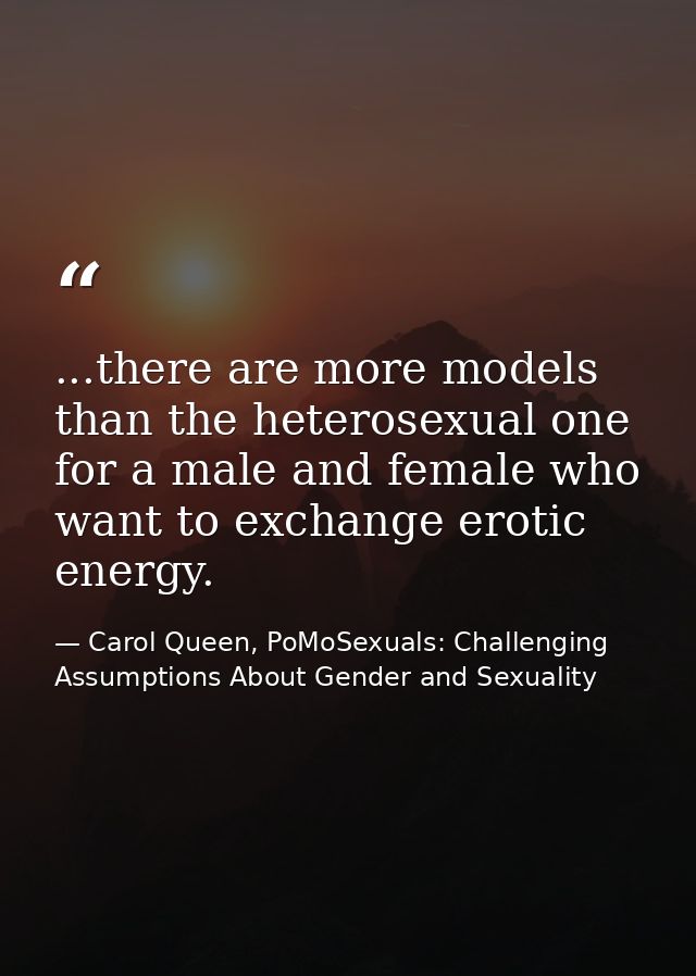 ...there are more models than the heterosexual one for a male and female who want to exchange erotic energy. — Carol Queen, PoMoSexuals: Challenging Assumptions About Gender and Sexuality