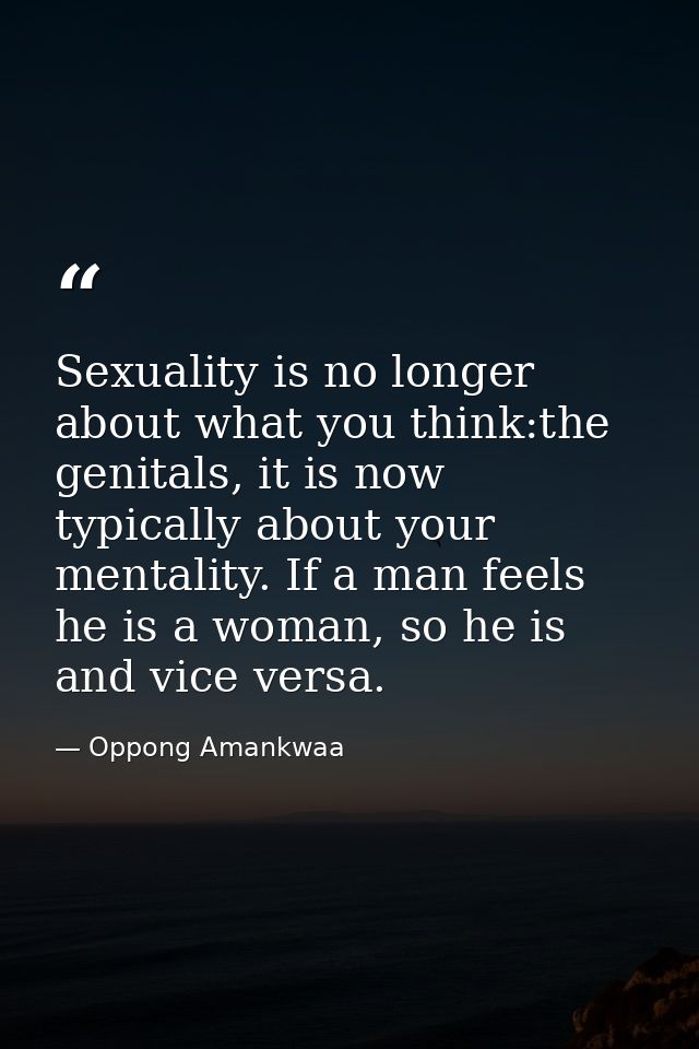 Sexuality is no longer about what you think:the genitals, it is now typically about your mentality. If a man feels he is — Oppong Amankwaa