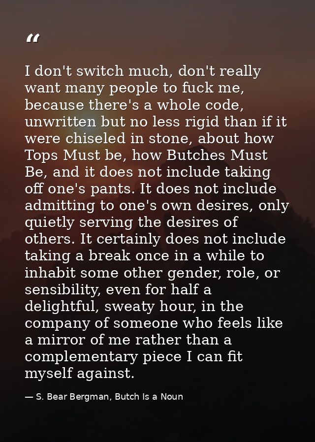 I don't switch much, don't really want many people to fuck me, because there's a whole code, unwritten but no less rigid — S. Bear Bergman, Butch Is a Noun