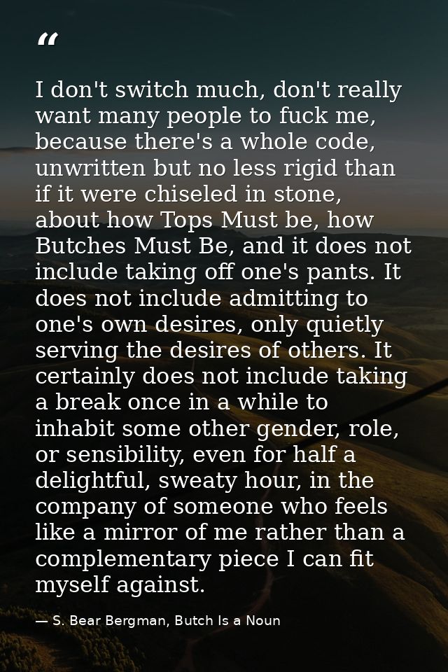 I don't switch much, don't really want many people to fuck me, because there's a whole code, unwritten but no less rigid — S. Bear Bergman, Butch Is a Noun