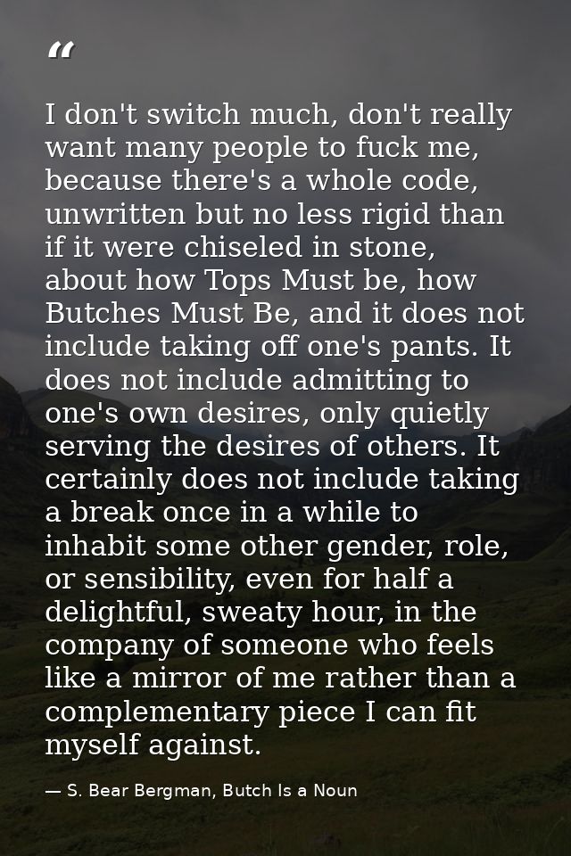 I don't switch much, don't really want many people to fuck me, because there's a whole code, unwritten but no less rigid — S. Bear Bergman, Butch Is a Noun