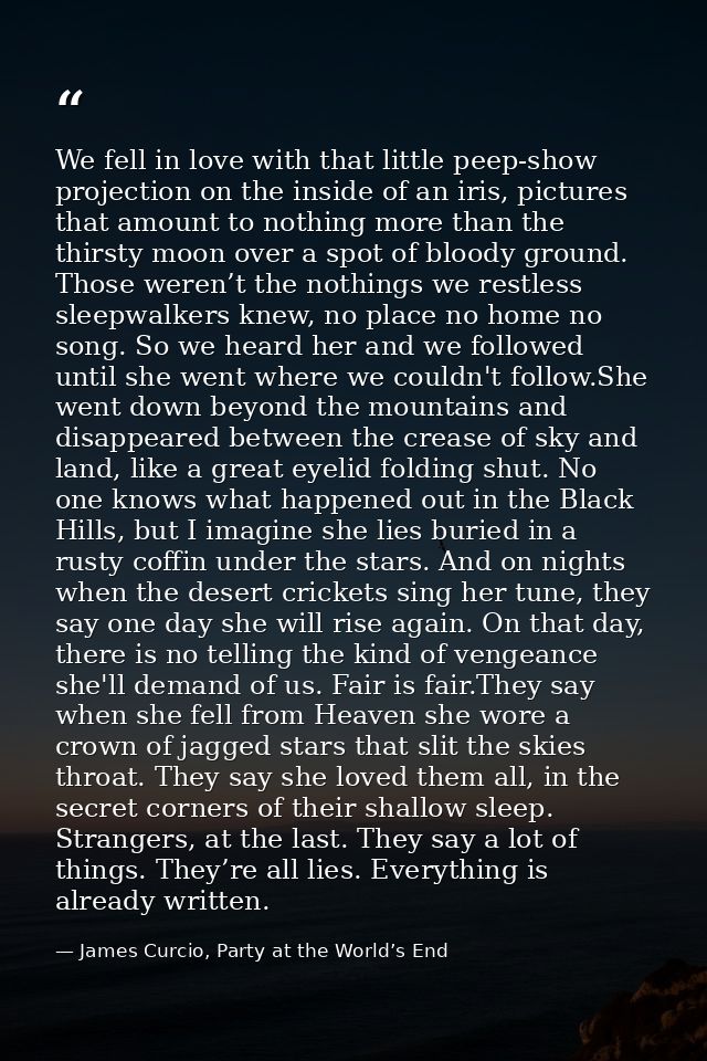 We fell in love with that little peep-show projection on the inside of an iris, pictures that amount to nothing more tha — James Curcio, Party at the World’s End