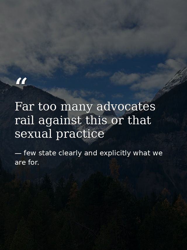 Far too many advocates rail against this or that sexual practice — few state clearly and explicitly what we are for.