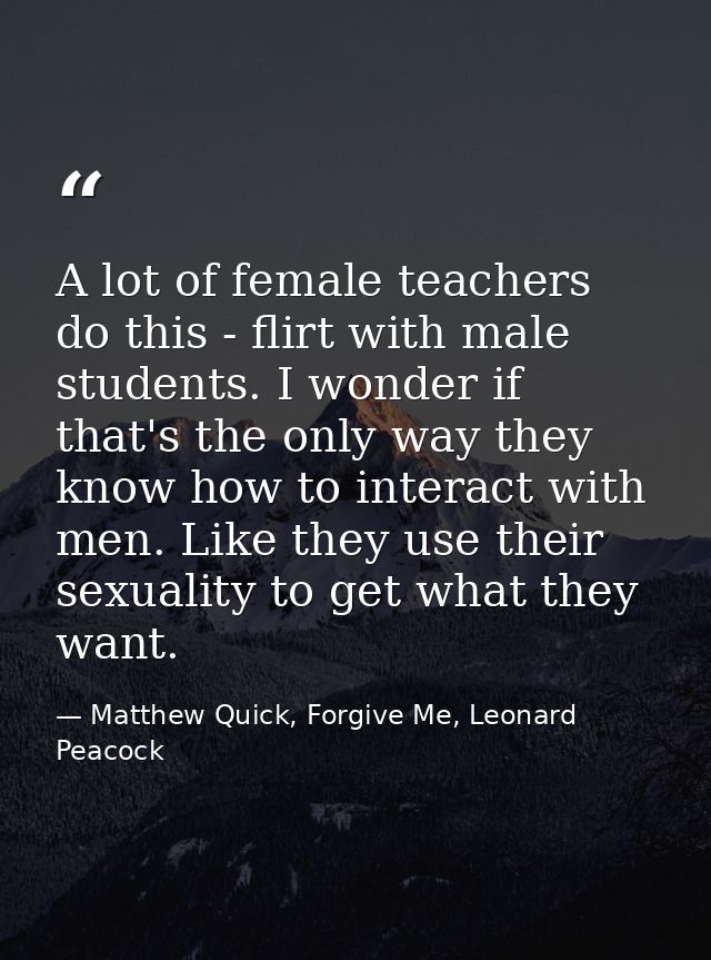 A lot of female teachers do this - flirt with male students. I wonder if that's the only way they know how to interact w — Matthew Quick, Forgive Me, Leonard Peacock
