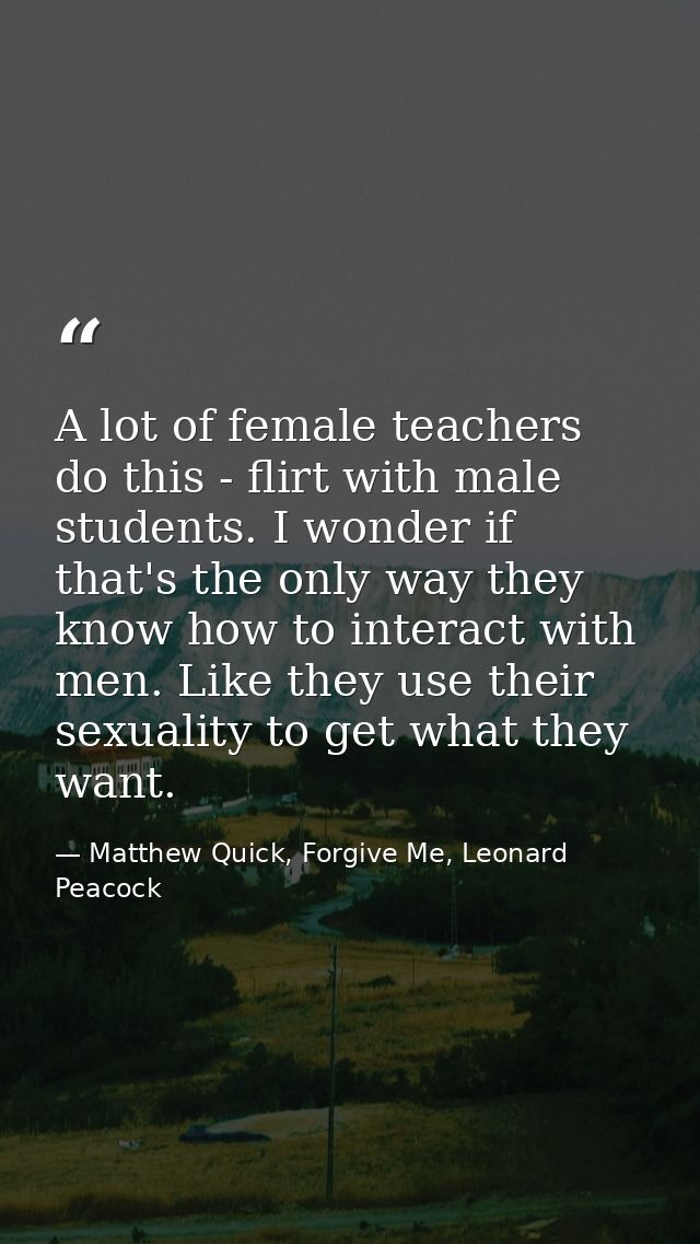 A lot of female teachers do this - flirt with male students. I wonder if that's the only way they know how to interact w — Matthew Quick, Forgive Me, Leonard Peacock