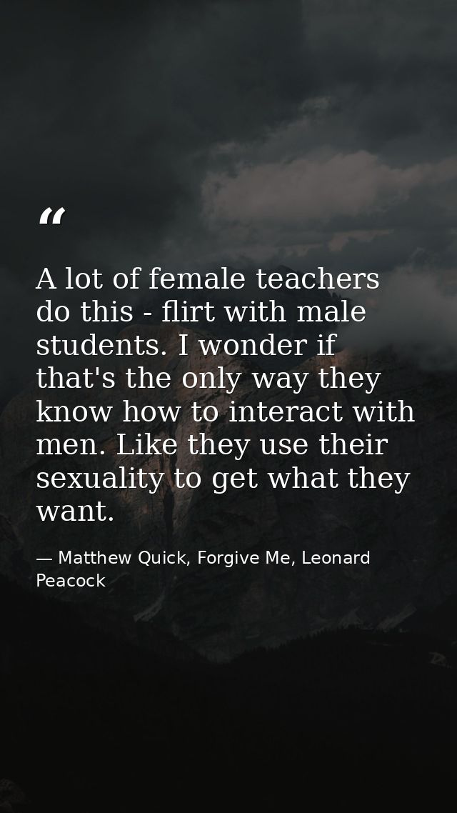 A lot of female teachers do this - flirt with male students. I wonder if that's the only way they know how to interact w — Matthew Quick, Forgive Me, Leonard Peacock