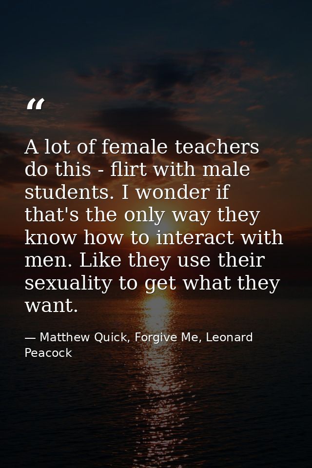 A lot of female teachers do this - flirt with male students. I wonder if that's the only way they know how to interact w — Matthew Quick, Forgive Me, Leonard Peacock