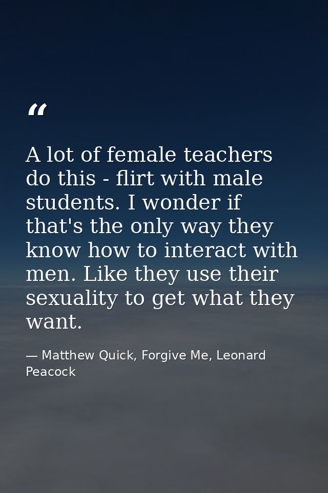 A lot of female teachers do this - flirt with male students. I wonder if that's the only way they know how to interact w — Matthew Quick, Forgive Me, Leonard Peacock