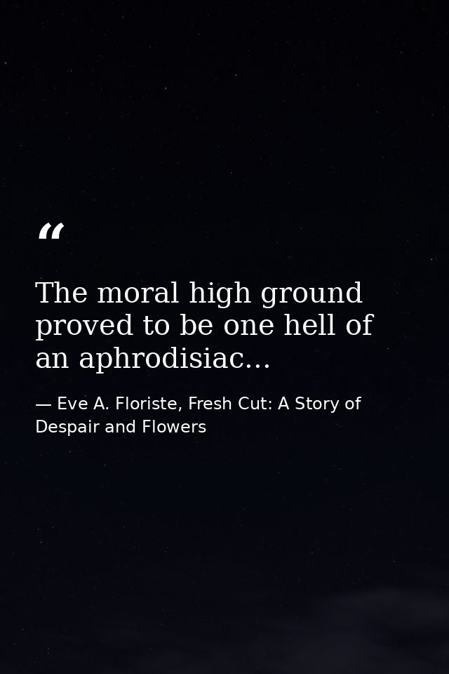The moral high ground proved to be one hell of an aphrodisiac... — Eve A. Floriste, Fresh Cut: A Story of Despair and Flowers
