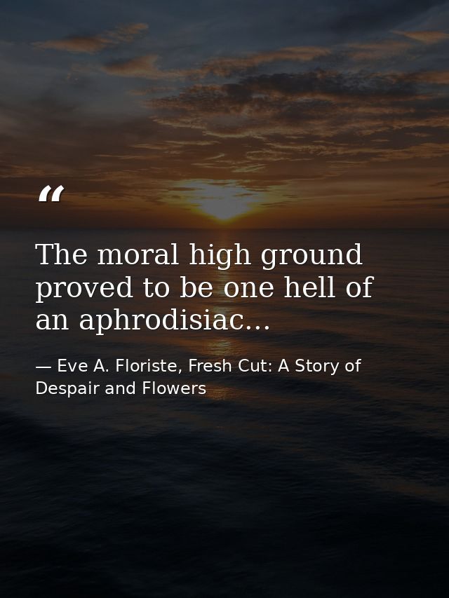 The moral high ground proved to be one hell of an aphrodisiac... — Eve A. Floriste, Fresh Cut: A Story of Despair and Flowers