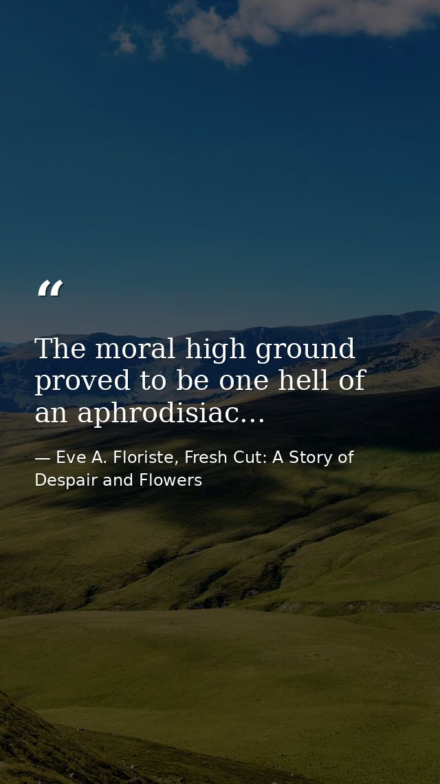 The moral high ground proved to be one hell of an aphrodisiac... — Eve A. Floriste, Fresh Cut: A Story of Despair and Flowers