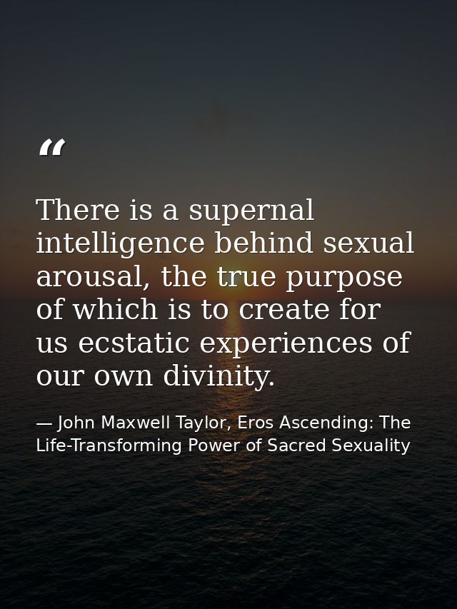 There is a supernal intelligence behind sexual arousal, the true purpose of which is to create for us ecstatic experienc — John Maxwell Taylor, Eros Ascending: The Life-Transforming Power of Sacred Sexuality