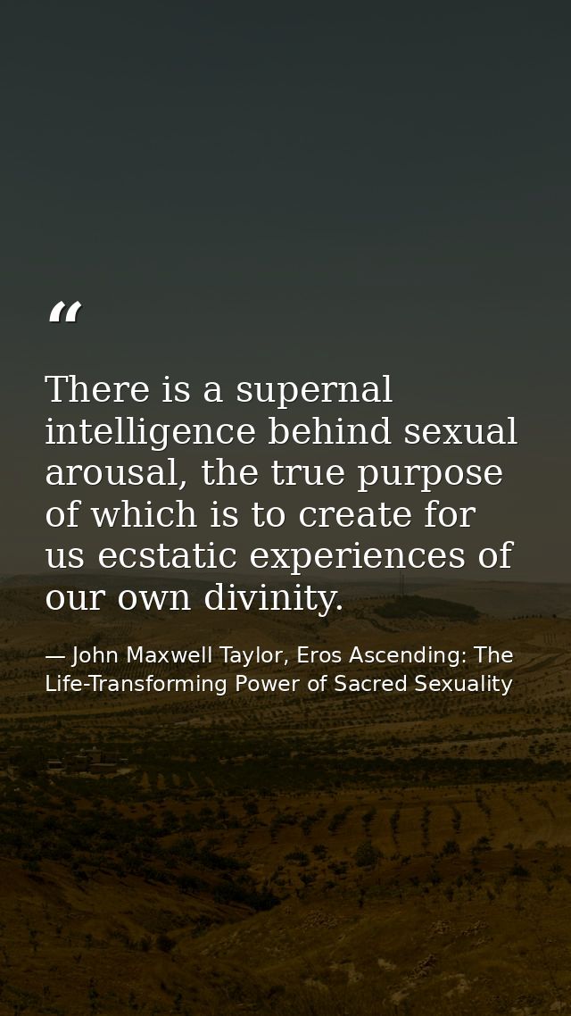 There is a supernal intelligence behind sexual arousal, the true purpose of which is to create for us ecstatic experienc — John Maxwell Taylor, Eros Ascending: The Life-Transforming Power of Sacred Sexuality