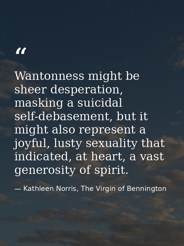 Wantonness might be sheer desperation, masking a suicidal self-debasement, but it might also represent a joyful, lusty s — Kathleen Norris, The Virgin of Bennington