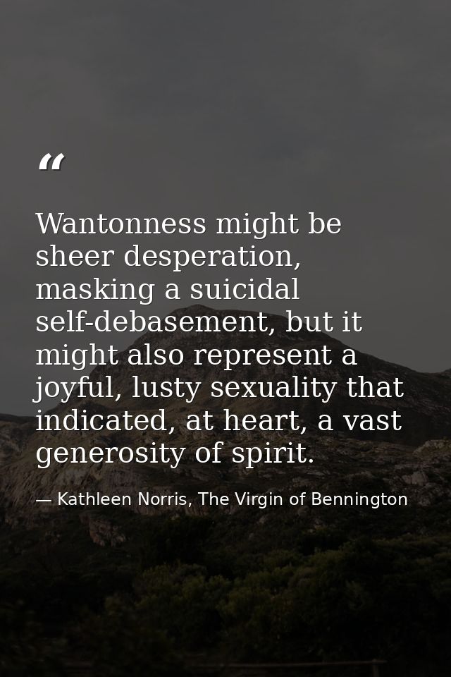 Wantonness might be sheer desperation, masking a suicidal self-debasement, but it might also represent a joyful, lusty s — Kathleen Norris, The Virgin of Bennington