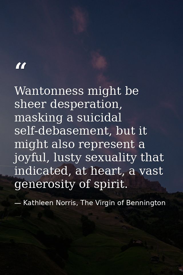 Wantonness might be sheer desperation, masking a suicidal self-debasement, but it might also represent a joyful, lusty s — Kathleen Norris, The Virgin of Bennington