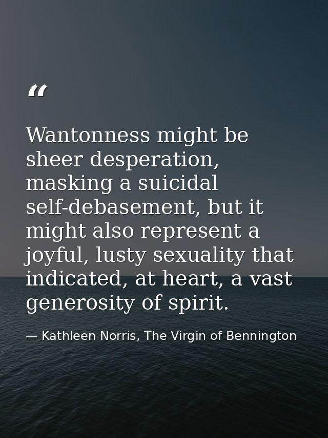 Wantonness might be sheer desperation, masking a suicidal self-debasement, but it might also represent a joyful, lusty s — Kathleen Norris, The Virgin of Bennington