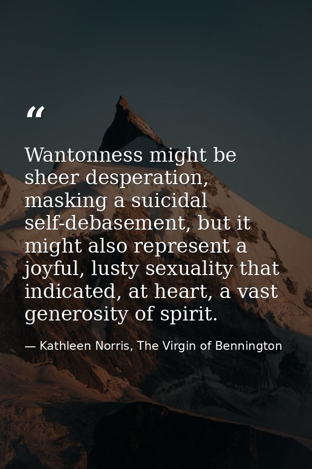 Wantonness might be sheer desperation, masking a suicidal self-debasement, but it might also represent a joyful, lusty s — Kathleen Norris, The Virgin of Bennington