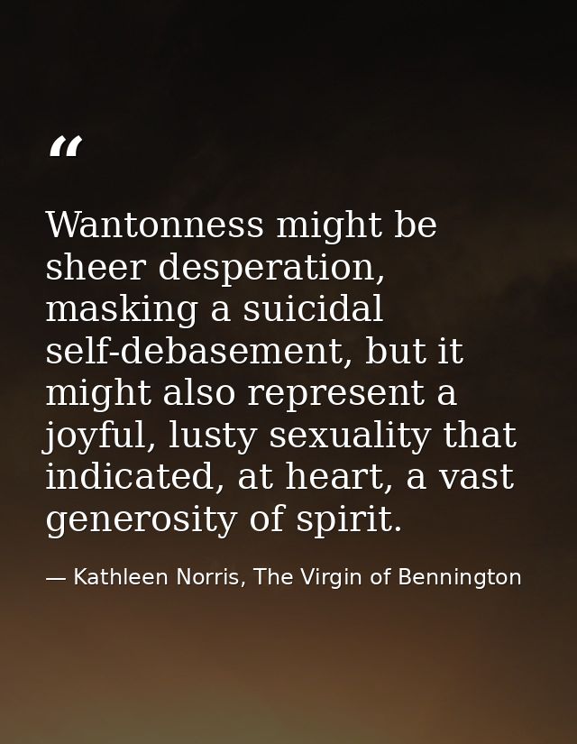 Wantonness might be sheer desperation, masking a suicidal self-debasement, but it might also represent a joyful, lusty s — Kathleen Norris, The Virgin of Bennington