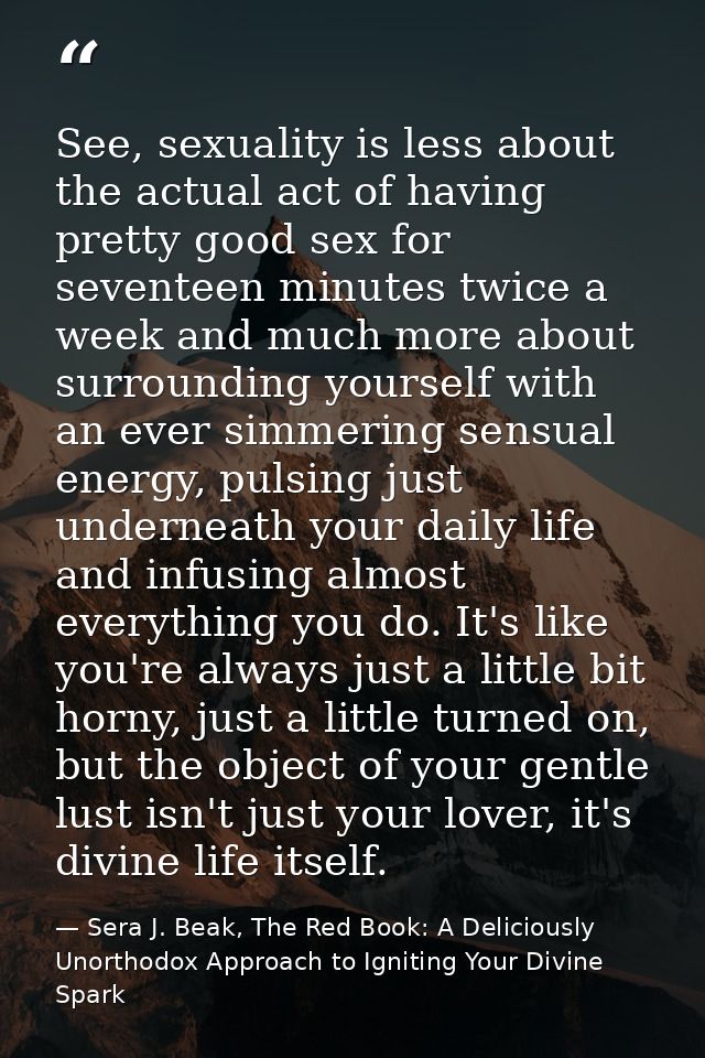See, sexuality is less about the actual act of having pretty good sex for seventeen minutes twice a week and much more a — Sera J. Beak, The Red Book: A Deliciously Unorthodox Approach to Igniting Your Divine Spark