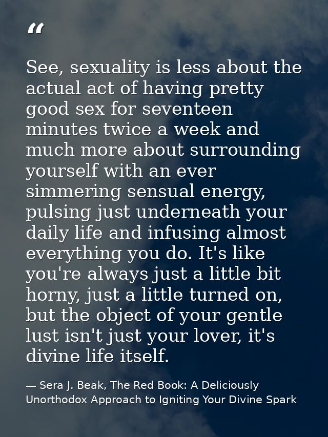 See, sexuality is less about the actual act of having pretty good sex for seventeen minutes twice a week and much more a — Sera J. Beak, The Red Book: A Deliciously Unorthodox Approach to Igniting Your Divine Spark