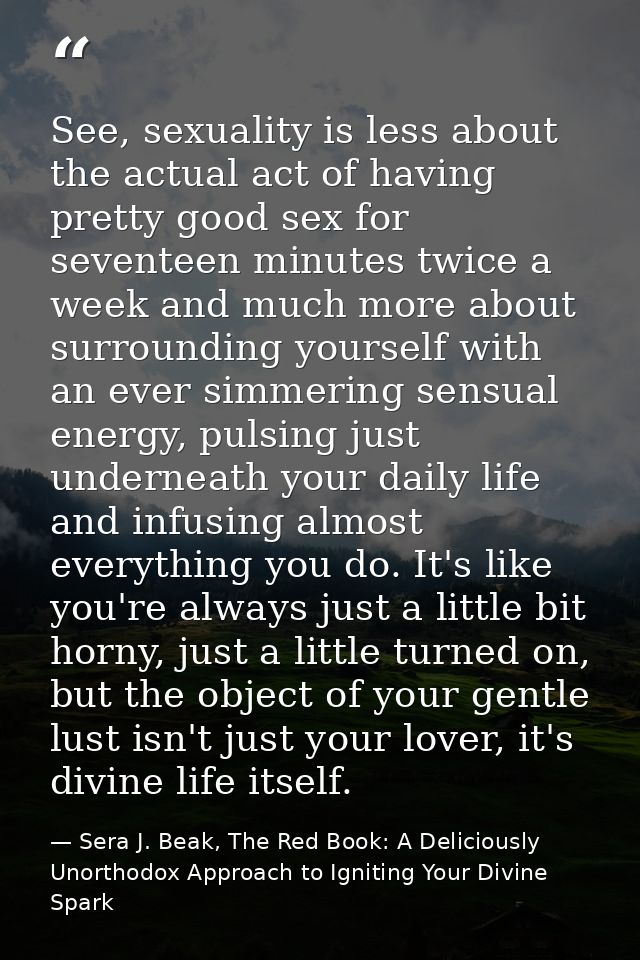 See, sexuality is less about the actual act of having pretty good sex for seventeen minutes twice a week and much more a — Sera J. Beak, The Red Book: A Deliciously Unorthodox Approach to Igniting Your Divine Spark