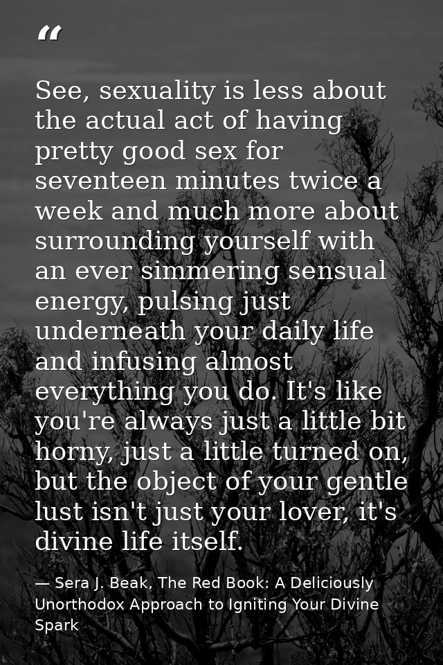 See, sexuality is less about the actual act of having pretty good sex for seventeen minutes twice a week and much more a — Sera J. Beak, The Red Book: A Deliciously Unorthodox Approach to Igniting Your Divine Spark