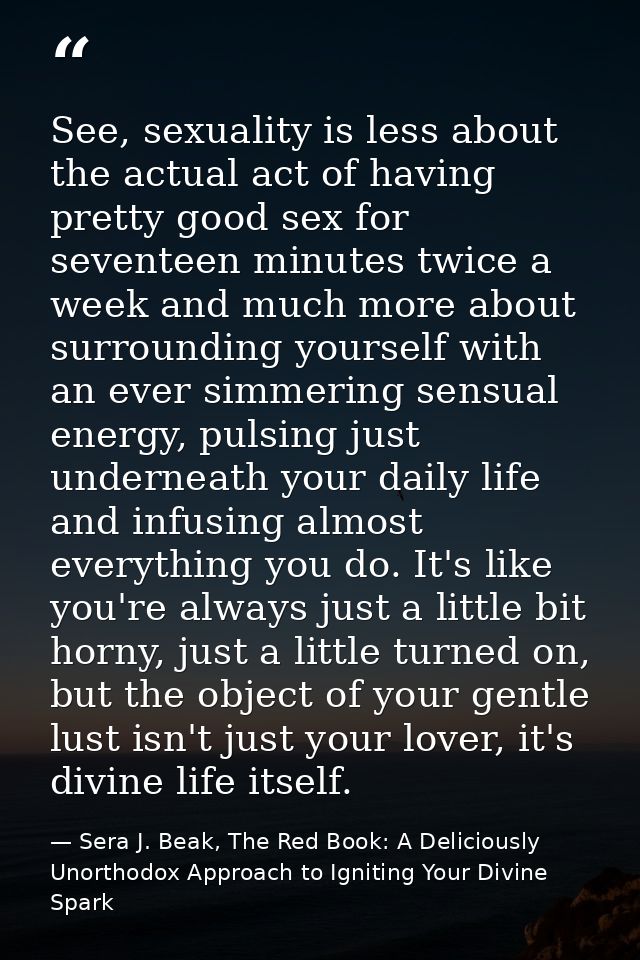 See, sexuality is less about the actual act of having pretty good sex for seventeen minutes twice a week and much more a — Sera J. Beak, The Red Book: A Deliciously Unorthodox Approach to Igniting Your Divine Spark