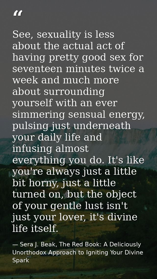 See, sexuality is less about the actual act of having pretty good sex for seventeen minutes twice a week and much more a — Sera J. Beak, The Red Book: A Deliciously Unorthodox Approach to Igniting Your Divine Spark