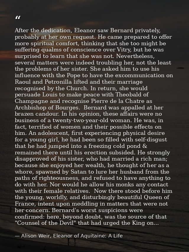 After the dedication, Eleanor saw Bernard privately, probably at her own request. He came prepared to offer more spiritu — Alison Weir, Eleanor of Aquitaine: A Life
