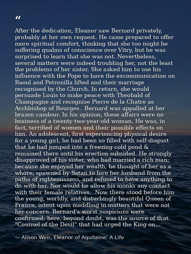 After the dedication, Eleanor saw Bernard privately, probably at her own request. He came prepared to offer more spiritu — Alison Weir, Eleanor of Aquitaine: A Life