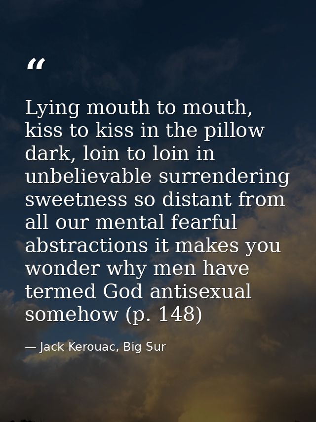 Lying mouth to mouth, kiss to kiss in the pillow dark, loin to loin in unbelievable surrendering sweetness so distant fr — Jack Kerouac, Big Sur