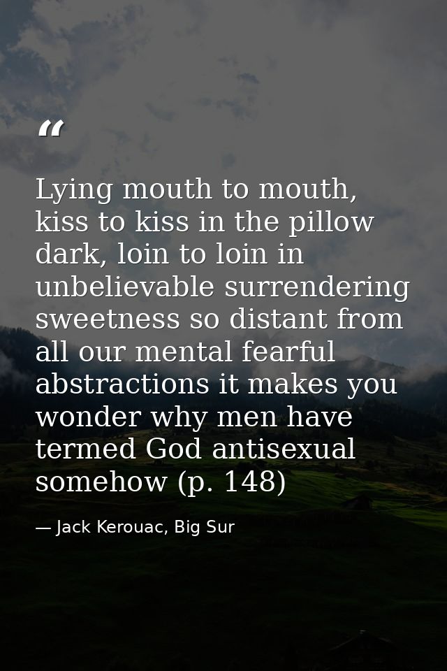 Lying mouth to mouth, kiss to kiss in the pillow dark, loin to loin in unbelievable surrendering sweetness so distant fr — Jack Kerouac, Big Sur