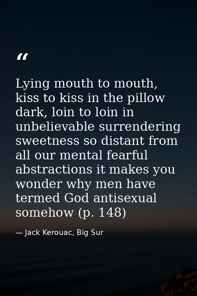 Lying mouth to mouth, kiss to kiss in the pillow dark, loin to loin in unbelievable surrendering sweetness so distant fr — Jack Kerouac, Big Sur