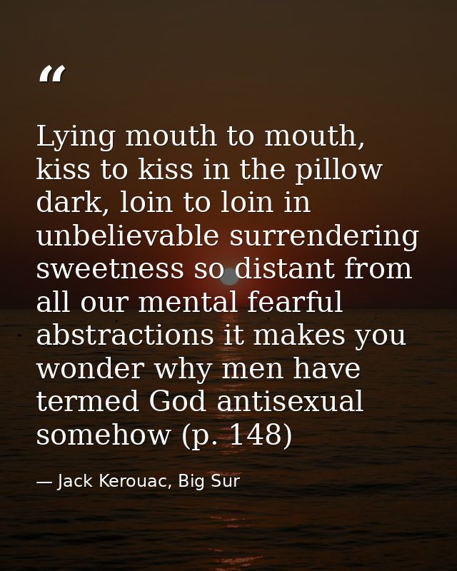 Lying mouth to mouth, kiss to kiss in the pillow dark, loin to loin in unbelievable surrendering sweetness so distant fr — Jack Kerouac, Big Sur