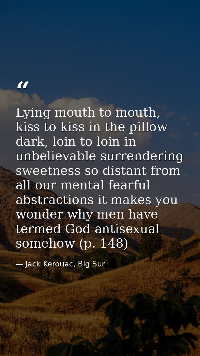 Lying mouth to mouth, kiss to kiss in the pillow dark, loin to loin in unbelievable surrendering sweetness so distant fr — Jack Kerouac, Big Sur