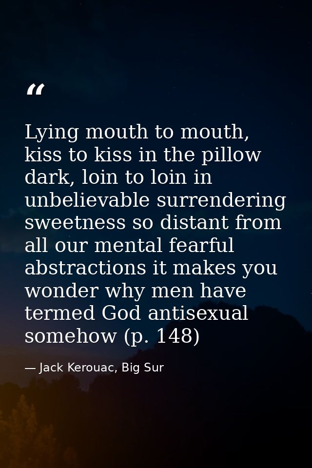 Lying mouth to mouth, kiss to kiss in the pillow dark, loin to loin in unbelievable surrendering sweetness so distant fr — Jack Kerouac, Big Sur