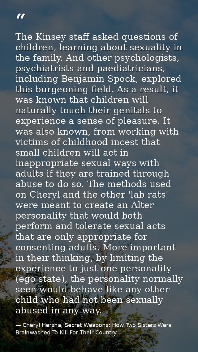 The Kinsey staff asked questions of children, learning about sexuality in the family. And other psychologists, psychiatr — Cheryl Hersha, Secret Weapons: How Two Sisters Were Brainwashed To Kill For Their Country