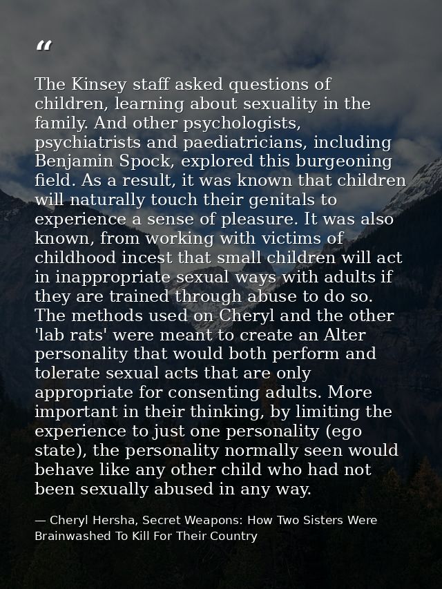 The Kinsey staff asked questions of children, learning about sexuality in the family. And other psychologists, psychiatr — Cheryl Hersha, Secret Weapons: How Two Sisters Were Brainwashed To Kill For Their Country