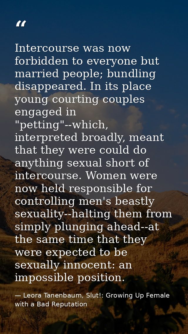 Intercourse was now forbidden to everyone but married people; bundling disappeared. In its place young courting couples  — Leora Tanenbaum, Slut!: Growing Up Female with a Bad Reputation
