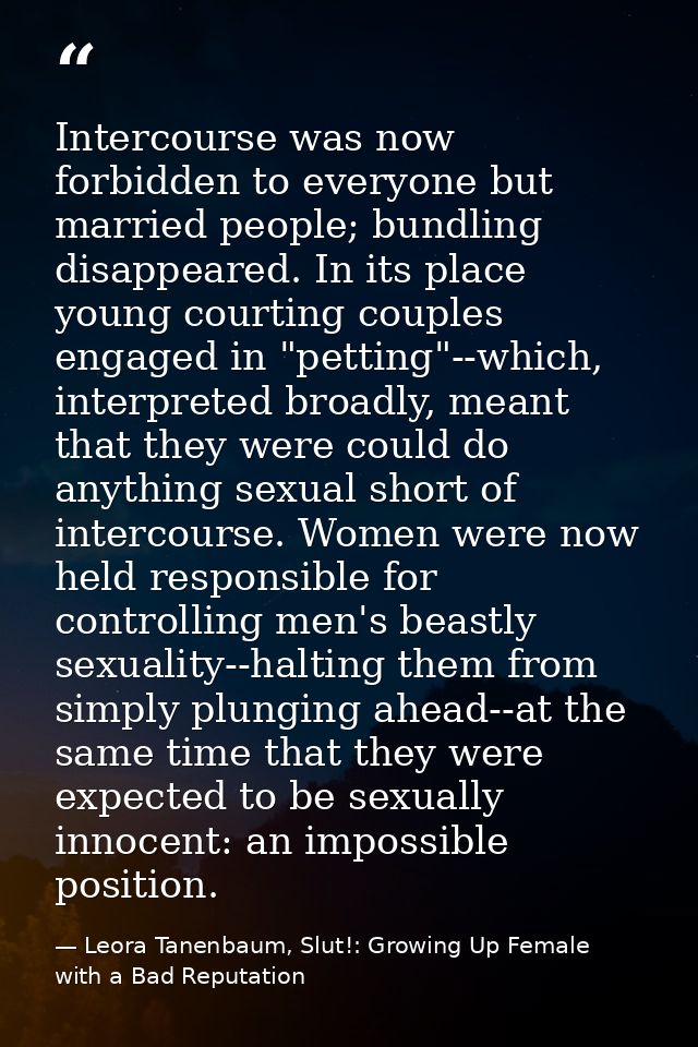 Intercourse was now forbidden to everyone but married people; bundling disappeared. In its place young courting couples  — Leora Tanenbaum, Slut!: Growing Up Female with a Bad Reputation