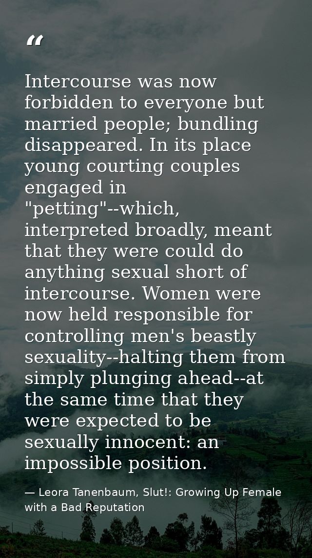 Intercourse was now forbidden to everyone but married people; bundling disappeared. In its place young courting couples  — Leora Tanenbaum, Slut!: Growing Up Female with a Bad Reputation