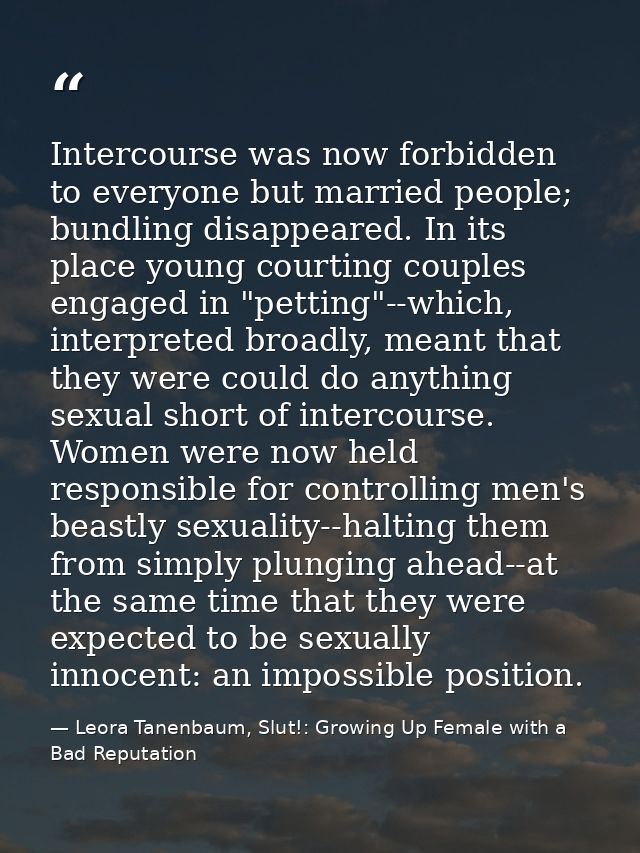 Intercourse was now forbidden to everyone but married people; bundling disappeared. In its place young courting couples  — Leora Tanenbaum, Slut!: Growing Up Female with a Bad Reputation