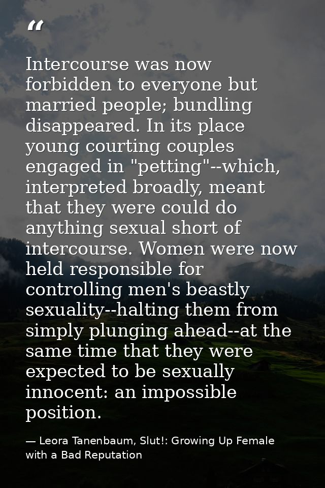 Intercourse was now forbidden to everyone but married people; bundling disappeared. In its place young courting couples  — Leora Tanenbaum, Slut!: Growing Up Female with a Bad Reputation