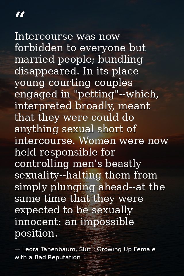 Intercourse was now forbidden to everyone but married people; bundling disappeared. In its place young courting couples  — Leora Tanenbaum, Slut!: Growing Up Female with a Bad Reputation
