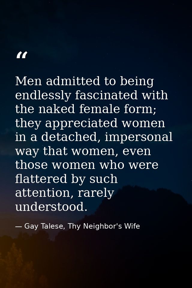Men admitted to being endlessly fascinated with the naked female form; they appreciated women in a detached, impersonal  — Gay Talese, Thy Neighbor's Wife
