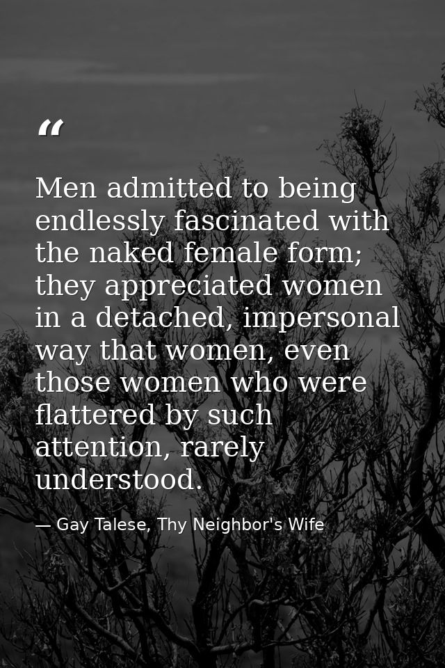 Men admitted to being endlessly fascinated with the naked female form; they appreciated women in a detached, impersonal  — Gay Talese, Thy Neighbor's Wife