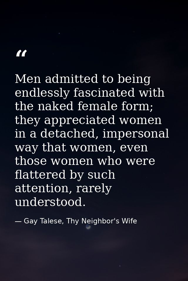 Men admitted to being endlessly fascinated with the naked female form; they appreciated women in a detached, impersonal  — Gay Talese, Thy Neighbor's Wife