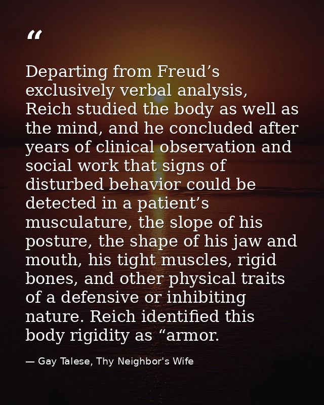 Departing from Freud’s exclusively verbal analysis, Reich studied the body as well as the mind, and he concluded after y — Gay Talese, Thy Neighbor's Wife