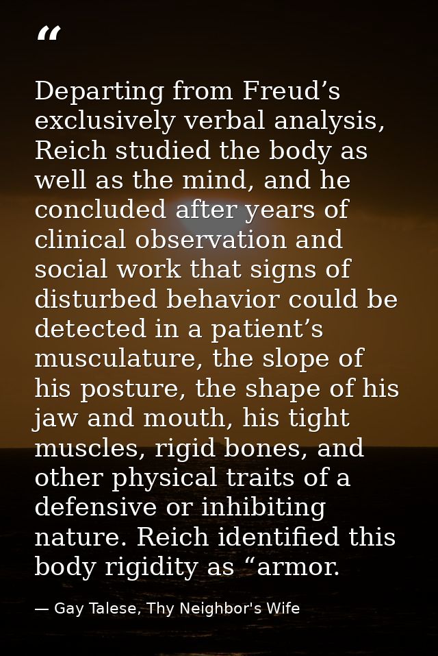 Departing from Freud’s exclusively verbal analysis, Reich studied the body as well as the mind, and he concluded after y — Gay Talese, Thy Neighbor's Wife